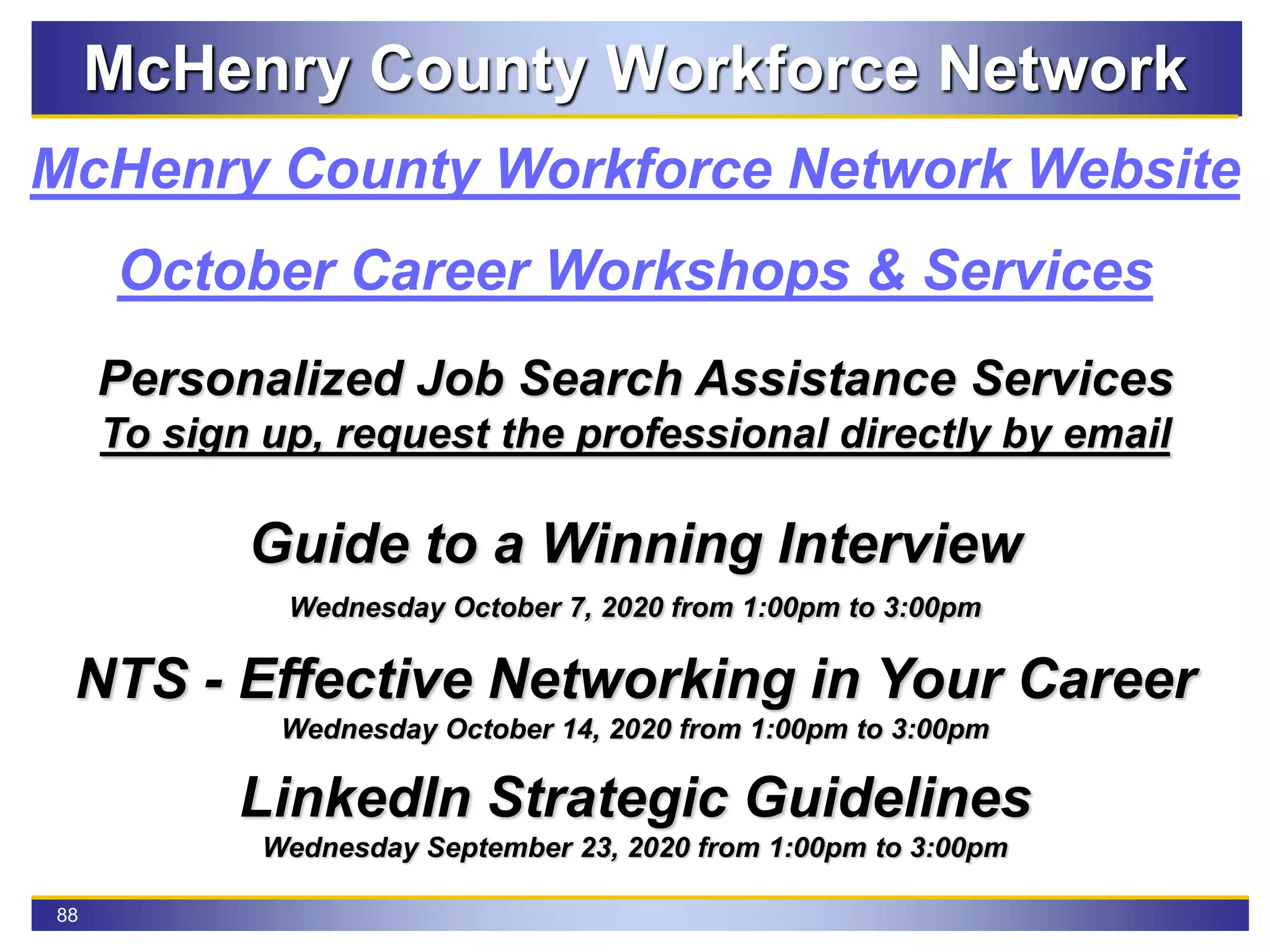88
McHenry County Workforce Network
McHenry County Workforce Network Website
October Career Workshops & Services
Personalized Job Search Assistance Services
To sign up, request the professional directly by email
Guide to a Winning Interview
Wednesday October 7, 2020 from 1:00pm to 3:00pm
NTS - Effective Networking in Your Career
Wednesday October 14, 2020 from 1:00pm to 3:00pm
LinkedIn Strategic Guidelines
Wednesday September 23, 2020 from 1:00pm to 3:00pm
 