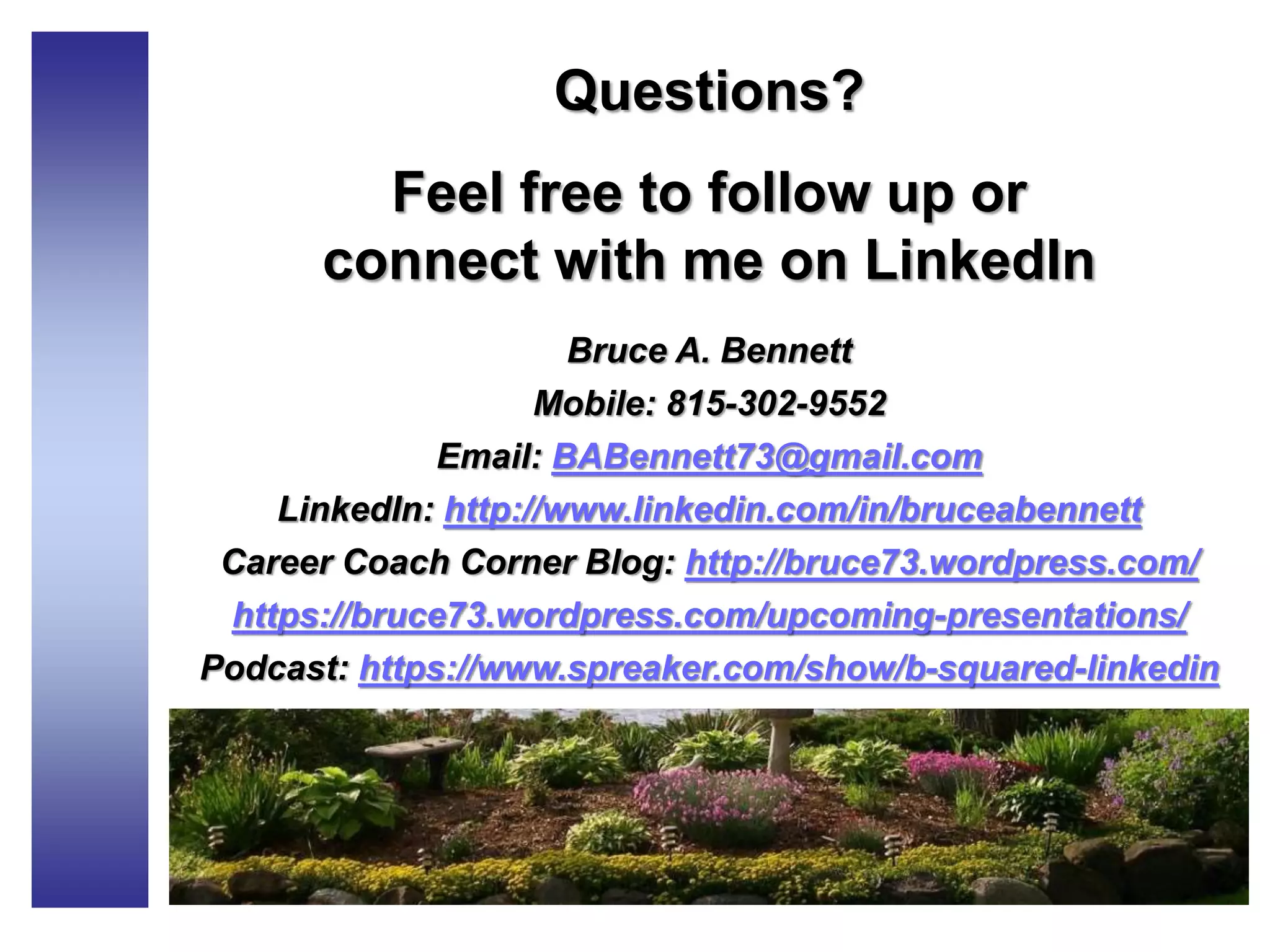 Questions?
Feel free to follow up or
connect with me on LinkedIn
Bruce A. Bennett
Mobile: 815-302-9552
Email: BABennett73@gmail.com
LinkedIn: http://www.linkedin.com/in/bruceabennett
Career Coach Corner Blog: http://bruce73.wordpress.com/
https://bruce73.wordpress.com/upcoming-presentations/
Podcast: https://www.spreaker.com/show/b-squared-linkedin
 