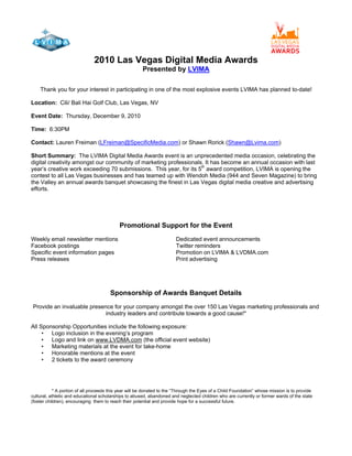 2010 Las Vegas Digital Media Awards
Presented by LVIMA
Thank you for your interest in participating in one of the most explosive events LVIMA has planned to-date!
Location: Cili/ Bali Hai Golf Club, Las Vegas, NV
Event Date: Thursday, December 9, 2010
Time: 6:30PM
Contact: Lauren Freiman (LFreiman@SpecificMedia.com) or Shawn Rorick (Shawn@Lvima.com)
Short Summary: The LVIMA Digital Media Awards event is an unprecedented media occasion, celebrating the
digital creativity amongst our community of marketing professionals. It has become an annual occasion with last
year‟s creative work exceeding 70 submissions. This year, for its 5th
award competition, LVIMA is opening the
contest to all Las Vegas businesses and has teamed up with Wendoh Media (944 and Seven Magazine) to bring
the Valley an annual awards banquet showcasing the finest in Las Vegas digital media creative and advertising
efforts.
Promotional Support for the Event
Weekly email newsletter mentions Dedicated event announcements
Facebook postings Twitter reminders
Specific event information pages Promotion on LVIMA & LVDMA.com
Press releases Print advertising
Sponsorship of Awards Banquet Details
Provide an invaluable presence for your company amongst the over 150 Las Vegas marketing professionals and
industry leaders and contribute towards a good cause!*
All Sponsorship Opportunities include the following exposure:
• Logo inclusion in the evening‟s program
• Logo and link on www.LVDMA.com (the official event website)
• Marketing materials at the event for take-home
• Honorable mentions at the event
• 2 tickets to the award ceremony
* A portion of all proceeds this year will be donated to the “Through the Eyes of a Child Foundation” whose mission is to provide
cultural, athletic and educational scholarships to abused, abandoned and neglected children who are currently or former wards of the state
(foster children), encouraging them to reach their potential and provide hope for a successful future.
 