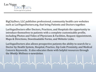 BigCityDocs, LLC publishes professional, community health care websites such as LasVegasDoctors.org, that bring Patients and Doctors together.  LasVegasDoctors offer Doctors, Practices, and Hospitals the opportunity to introduce themselves to patients with a complete customizable profile, including Photos and Video of Physicians & Facilities, Request Appointment, Maps & Directions, Downloadable Forms, and Website Links. LasVegasDoctors also allows prospective patients the ability to search for a Doctor by Health System, Hospital, Practice, Zip Code Proximity, and Medical Concern Keywords.  It also educates them with helpful resources through the Weekly Wellness e-newsletter.  