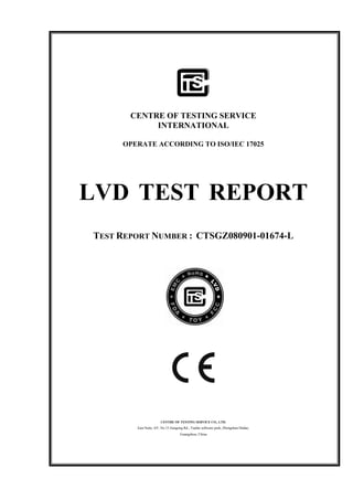 CENTRE OF TESTING SERVICE
INTERNATIONAL
OPERATE ACCORDING TO ISO/IEC 17025
LVD TEST REPORT
TEST REPORT NUMBER : CTSGZ080901-01674-L
CENTRE OF TESTING SERVICE CO., LTD.
East Suite, 4/F, No.15 Jiangong Rd., Tianhe software park, Zhongshan Dadao,
Guangzhou, China
 