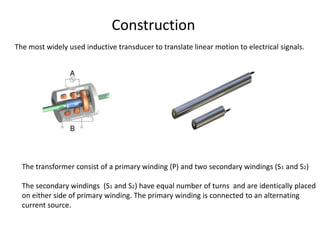 The most widely used inductive transducer to translate linear motion to electrical signals.
The transformer consist of a primary winding (P) and two secondary windings (S1 and S2)
The secondary windings (S1 and S2) have equal number of turns and are identically placed
on either side of primary winding. The primary winding is connected to an alternating
current source.
Construction
 
