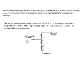 As the primary winding is excited by an alternating current source , it produces an alternating
magnetic field which in turn induces alternating current voltages in the two secondary
windings.
The output voltage of secondary S1 is Es1 and that of S2 is Es2 . In order to convert the
Outputs from S1 and S2 into a single voltage signal , the two secondaries S1 and S2 are
connected in series opposition.
 