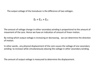The output voltage of the transducer is the difference of two voltages .
The amount of voltage change in either secondary winding is proportional to the amount of
movement of the core. Hence we have an indication of amount of linear motion.
By noting which output voltage is increasing or decreasing , we can determine the direction
of motion.
In other words , any physical displacement of the core causes the voltage of one secondary
winding to increase while simultaneously educing the voltage in other secondary winding.
The amount of output voltage is measured to determine the displacement.
 