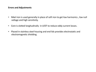 Errors and Adjustments
• Nikel iron is used generally in place of soft iron to get low harmonics , low null
voltage and high sensitivity.
• Core is slotted longitudinally in LVDT to reduce eddy current losses.
• Placed in stainless steel housing and end lids provides electrostatic and
electromagnetic shielding.
 