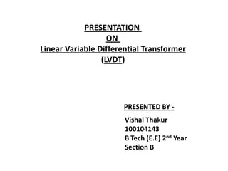 PRESENTATION
                   ON
Linear Variable Differential Transformer
                 (LVDT)




                      PRESENTED BY -
                       Vishal Thakur
                       100104143
                       B.Tech (E.E) 2nd Year
                       Section B
 