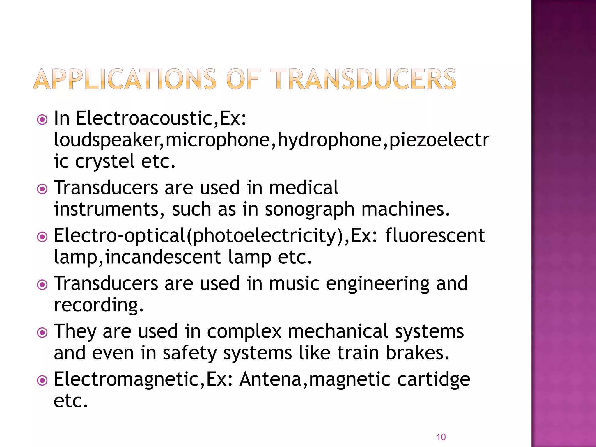 In Electroacoustic,Ex:
loudspeaker,microphone,hydrophone,piezoelectr
ic crystel etc.
 Transducers are used in medical
instruments, such as in sonograph machines.
 Electro-optical(photoelectricity),Ex: fluorescent
lamp,incandescent lamp etc.
 Transducers are used in music engineering and
recording.
 They are used in complex mechanical systems
and even in safety systems like train brakes.
 Electromagnetic,Ex: Antena,magnetic cartidge
etc.


10

 