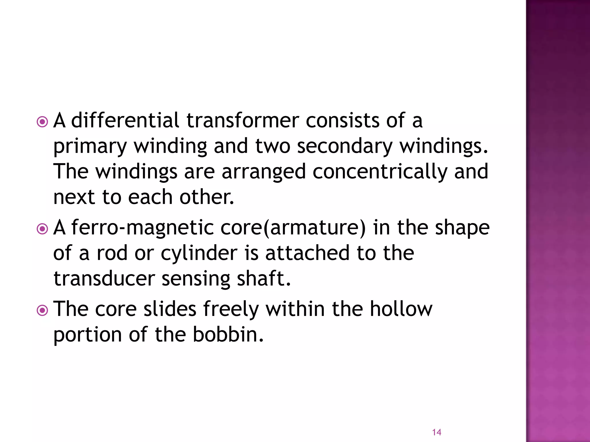 A

differential transformer consists of a
primary winding and two secondary windings.
The windings are arranged concentrically and
next to each other.
 A ferro-magnetic core(armature) in the shape
of a rod or cylinder is attached to the
transducer sensing shaft.
 The core slides freely within the hollow
portion of the bobbin.

14

 