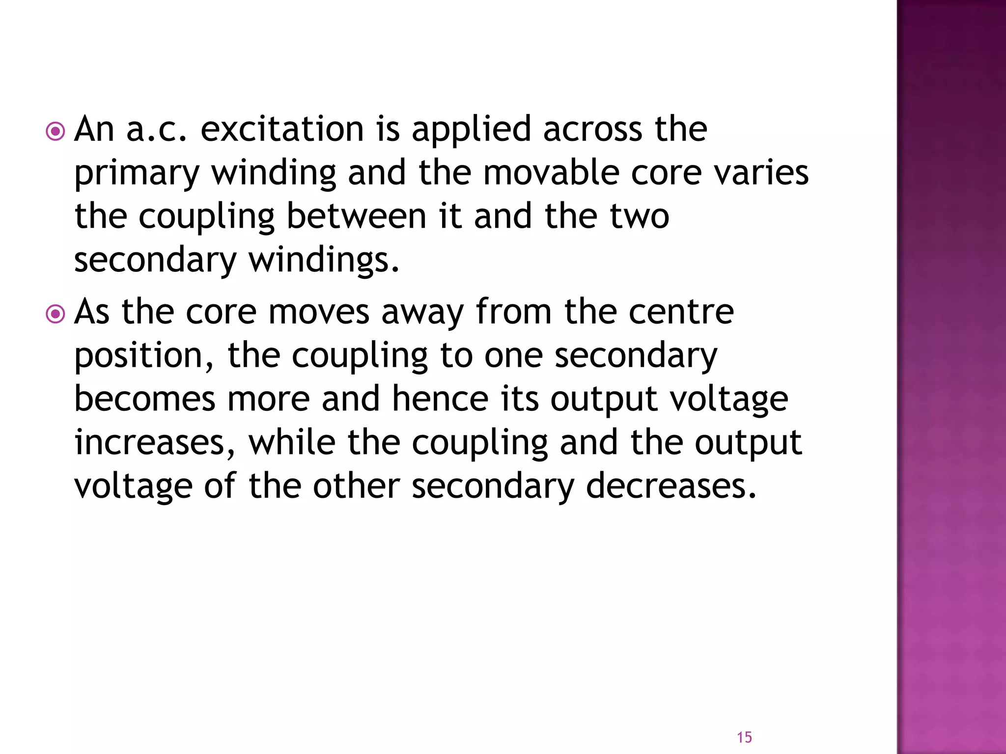  An

a.c. excitation is applied across the
primary winding and the movable core varies
the coupling between it and the two
secondary windings.
 As the core moves away from the centre
position, the coupling to one secondary
becomes more and hence its output voltage
increases, while the coupling and the output
voltage of the other secondary decreases.

15

 