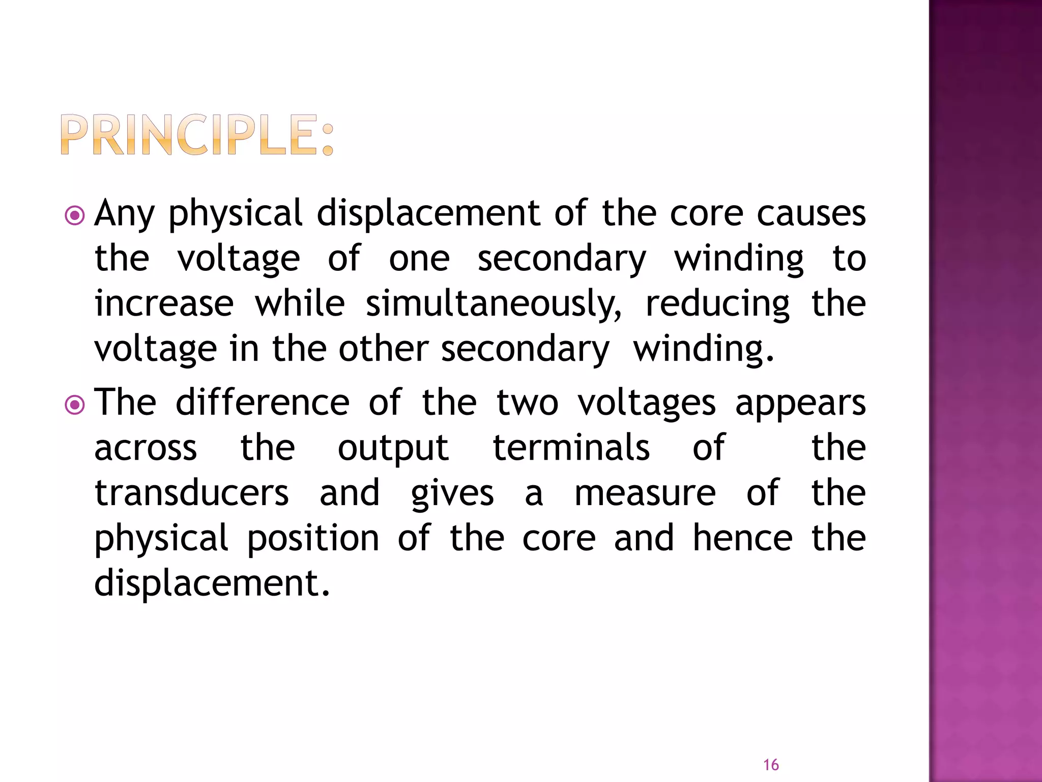  Any

physical displacement of the core causes
the voltage of one secondary winding to
increase while simultaneously, reducing the
voltage in the other secondary winding.
 The difference of the two voltages appears
across the output terminals of
the
transducers and gives a measure of the
physical position of the core and hence the
displacement.

16

 