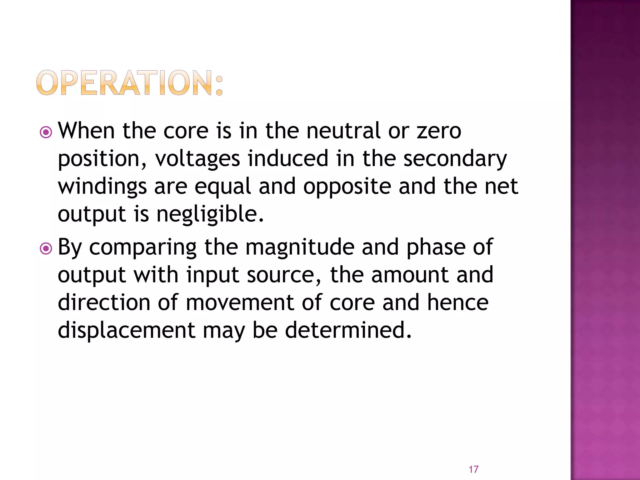  When

the core is in the neutral or zero
position, voltages induced in the secondary
windings are equal and opposite and the net
output is negligible.
 By comparing the magnitude and phase of
output with input source, the amount and
direction of movement of core and hence
displacement may be determined.

17

 