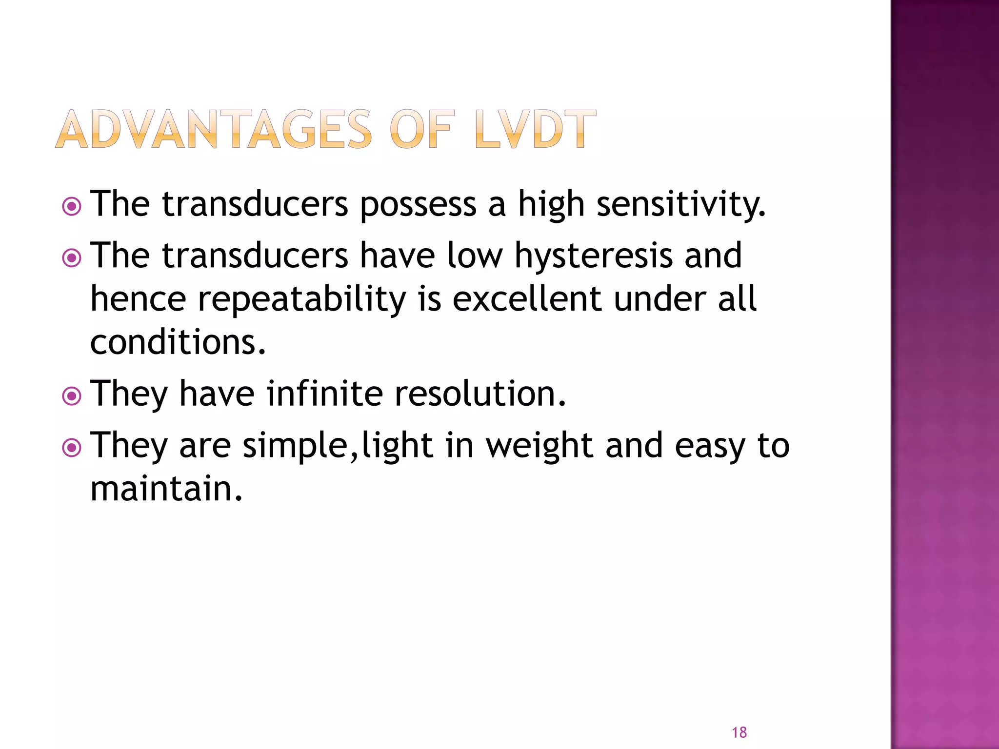  The

transducers possess a high sensitivity.
 The transducers have low hysteresis and
hence repeatability is excellent under all
conditions.
 They have infinite resolution.
 They are simple,light in weight and easy to
maintain.

18

 