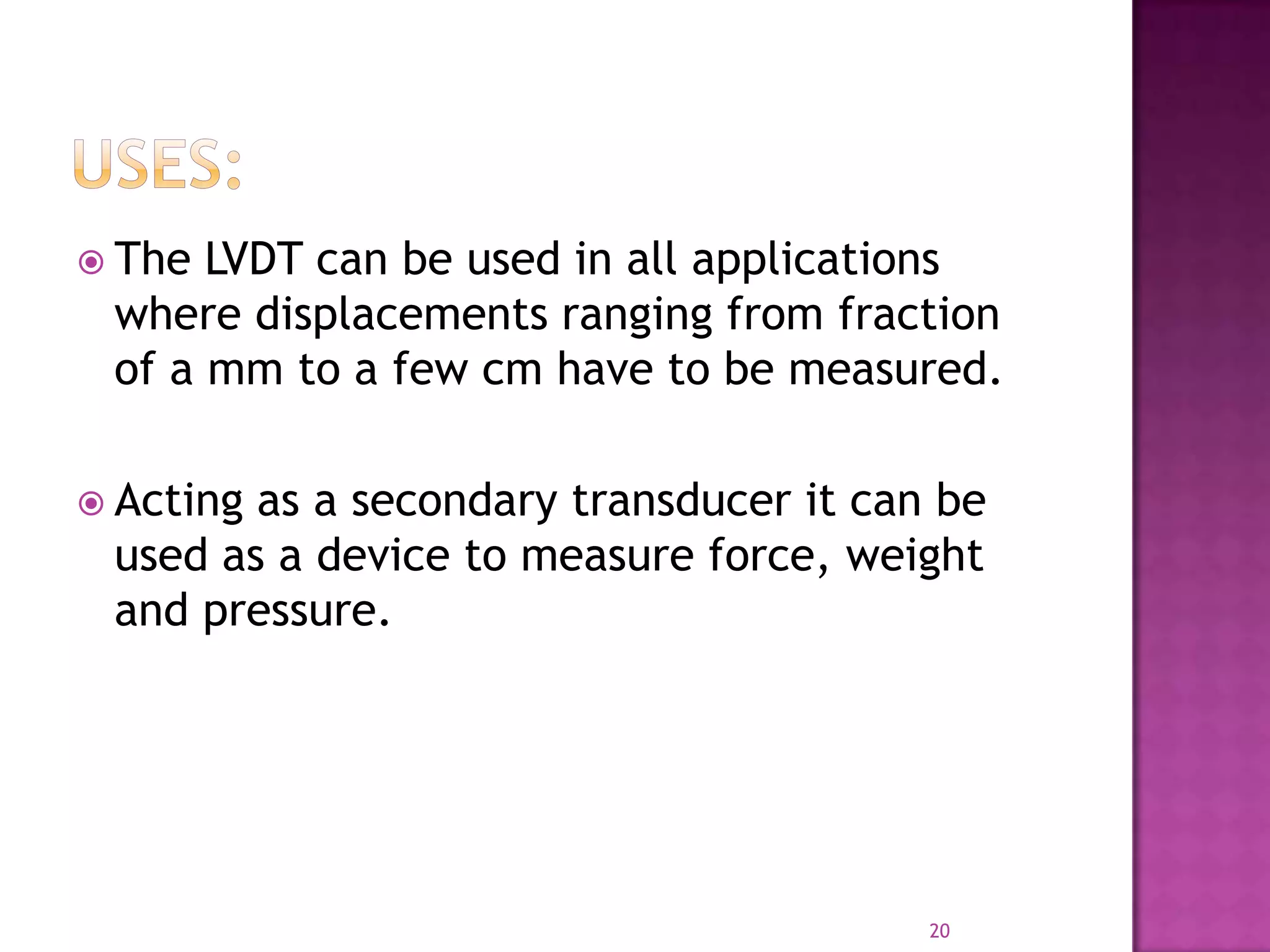  The

LVDT can be used in all applications
where displacements ranging from fraction
of a mm to a few cm have to be measured.

 Acting

as a secondary transducer it can be
used as a device to measure force, weight
and pressure.

20

 