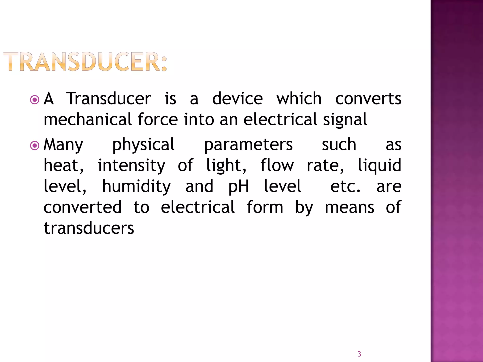 A

Transducer is a device which converts
mechanical force into an electrical signal
 Many
physical
parameters
such
as
heat, intensity of light, flow rate, liquid
level, humidity and pH level
etc. are
converted to electrical form by means of
transducers

3

 