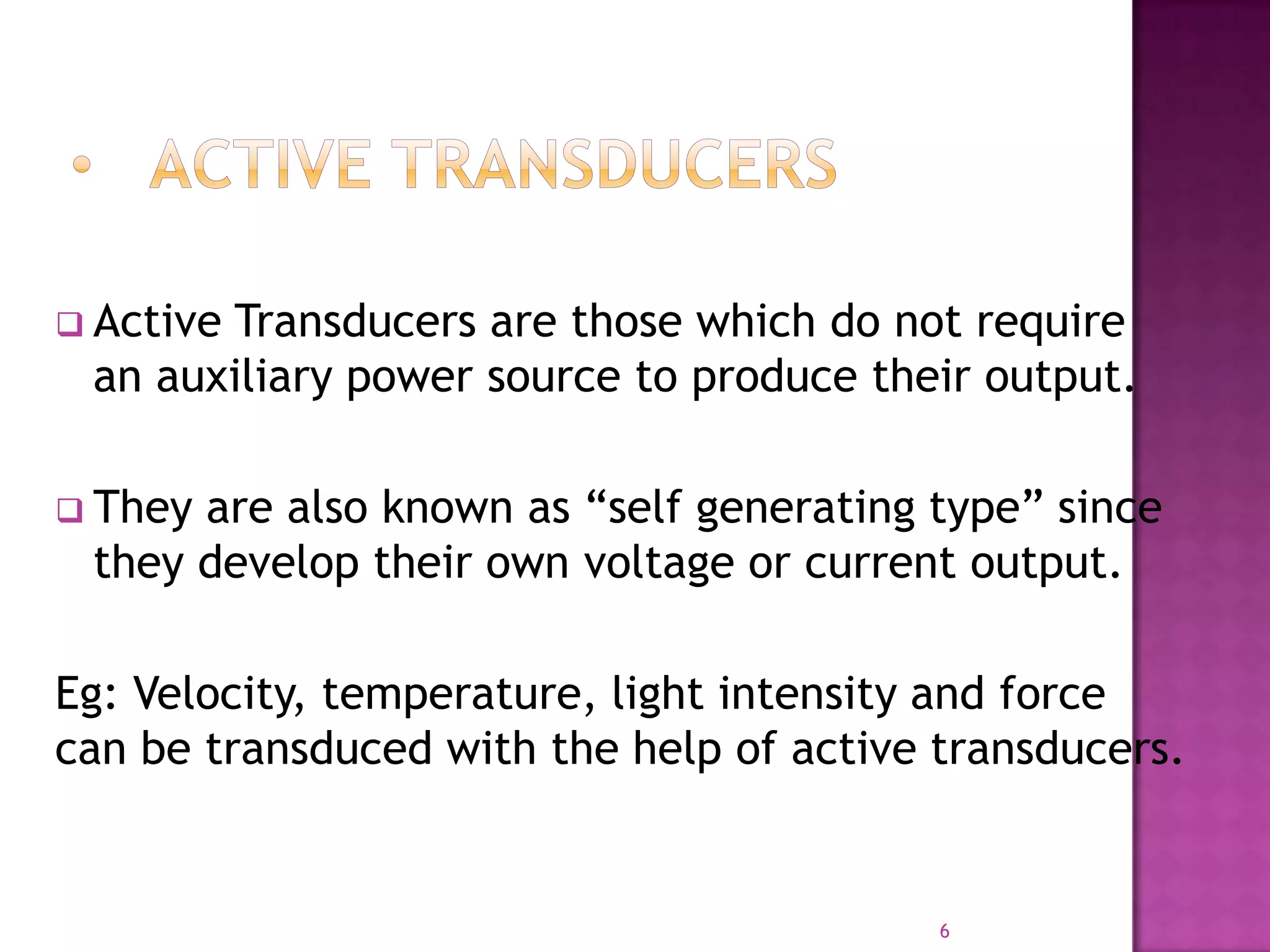  Active

Transducers are those which do not require
an auxiliary power source to produce their output.

 They

are also known as “self generating type” since
they develop their own voltage or current output.

Eg: Velocity, temperature, light intensity and force
can be transduced with the help of active transducers.

6

 