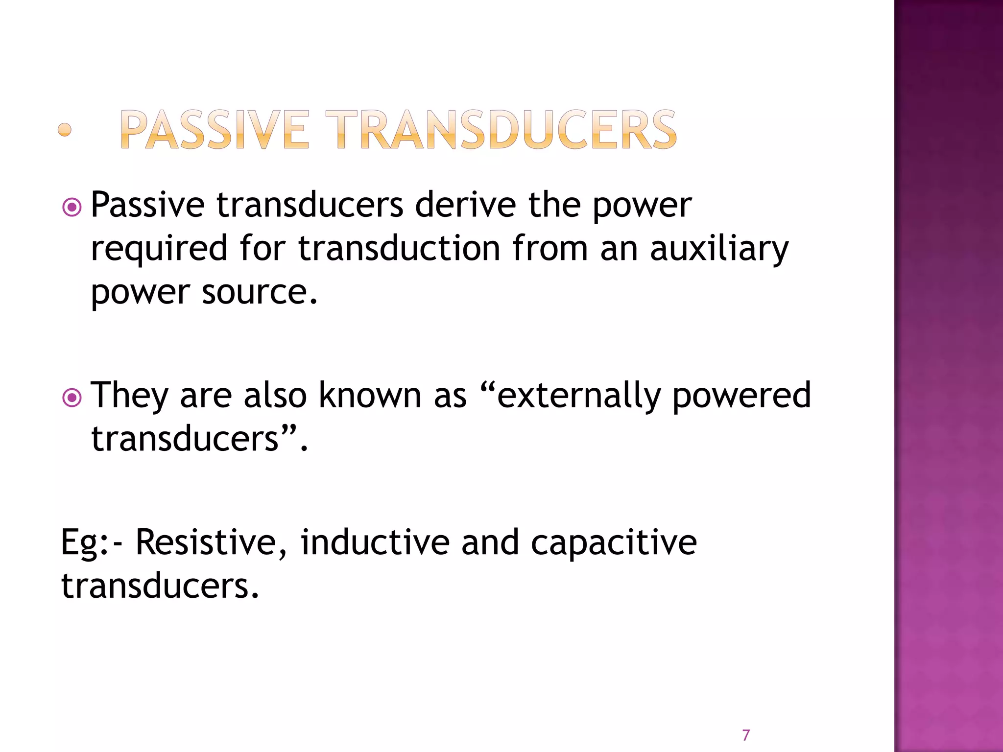  Passive

transducers derive the power
required for transduction from an auxiliary
power source.

 They

are also known as “externally powered
transducers”.

Eg:- Resistive, inductive and capacitive
transducers.

7

 