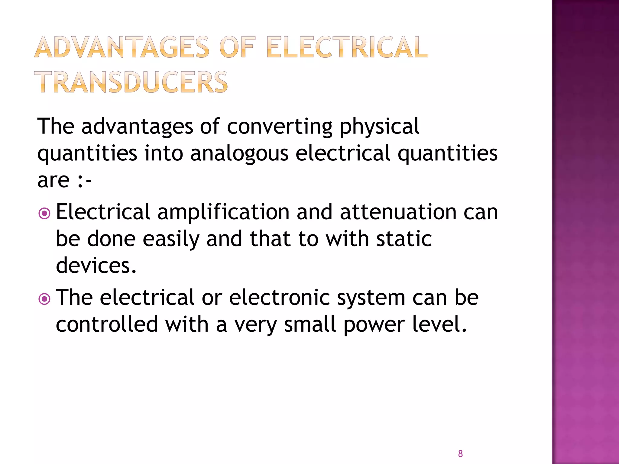 The advantages of converting physical
quantities into analogous electrical quantities
are : Electrical amplification and attenuation can
be done easily and that to with static
devices.
 The electrical or electronic system can be
controlled with a very small power level.

8

 