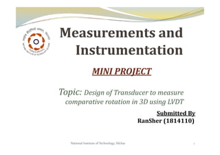 MINI PROJECT
Topic: Design of Transducer to measure
comparative rotation in 3D using LVDT
Submitted By
RanSher (1814110)
1
National Institute of Technology, Silchar
 