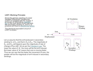 LVDT- Working Principle:
Since the primary winding of Linear
Variable Differential Transformer
(LVDT) is supplied with AC supply, it
produces an alternating magnetic
flux in the core which in turn link with
the secondary winding S1 and S2 to
produce emf due to transformer action.
The electrical equivalent circuit of
LVDT is shown.
Let us assume that the emf produced in secondary
winding S1 is Es1 and that in S2 is Es2. The magnitude of
Es1 and Es2 will depend upon the magnitude of rate of
change of flux (dØ / dt) as per the Faraday’s Law. The
lower the value of ‘dt’, the more will be the emf induced.
But lower value of ‘dt’ means that core is moving faster.
Thus we can say that the faster the movement of core, the
greater will be the magnitude of emf induced in secondary
windings.
 