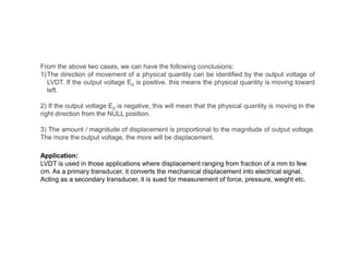 From the above two cases, we can have the following conclusions:
1)The direction of movement of a physical quantity can be identified by the output voltage of
LVDT. If the output voltage E0 is positive, this means the physical quantity is moving toward
left.
2) If the output voltage E0 is negative, this will mean that the physical quantity is moving in the
right direction from the NULL position.
3) The amount / magnitude of displacement is proportional to the magnitude of output voltage.
The more the output voltage, the more will be displacement.
Application:
LVDT is used in those applications where displacement ranging from fraction of a mm to few
cm. As a primary transducer, it converts the mechanical displacement into electrical signal.
Acting as a secondary transducer, it is sued for measurement of force, pressure, weight etc.
 