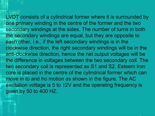 LVDT consists of a cylindrical former where it is surrounded by
one primary winding in the centre of the former and the two
secondary windings at the sides. The number of turns in both
the secondary windings are equal, but they are opposite to
each other, i.e., if the left secondary windings is in the
clockwise direction, the right secondary windings will be in the
anti-clockwise direction, hence the net output voltages will be
the difference in voltages between the two secondary coil. The
two secondary coil is represented as S1 and S2. Esteem iron
core is placed in the centre of the cylindrical former which can
move in to and fro motion as shown in the figure. The AC
excitation voltage is 5 to 12V and the operating frequency is
given by 50 to 400 HZ.
 
