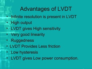 Advantages of LVDT
• Infinite resolution is present in LVDT
• High output
• LVDT gives High sensitivity
• Very good linearity
• Ruggedness
• LVDT Provides Less friction
• Low hysteresis
• LVDT gives Low power consumption.
 