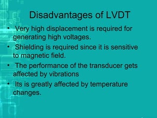 Disadvantages of LVDT
• Very high displacement is required for
generating high voltages.
• Shielding is required since it is sensitive
to magnetic field.
• The performance of the transducer gets
affected by vibrations
• Its is greatly affected by temperature
changes.
 