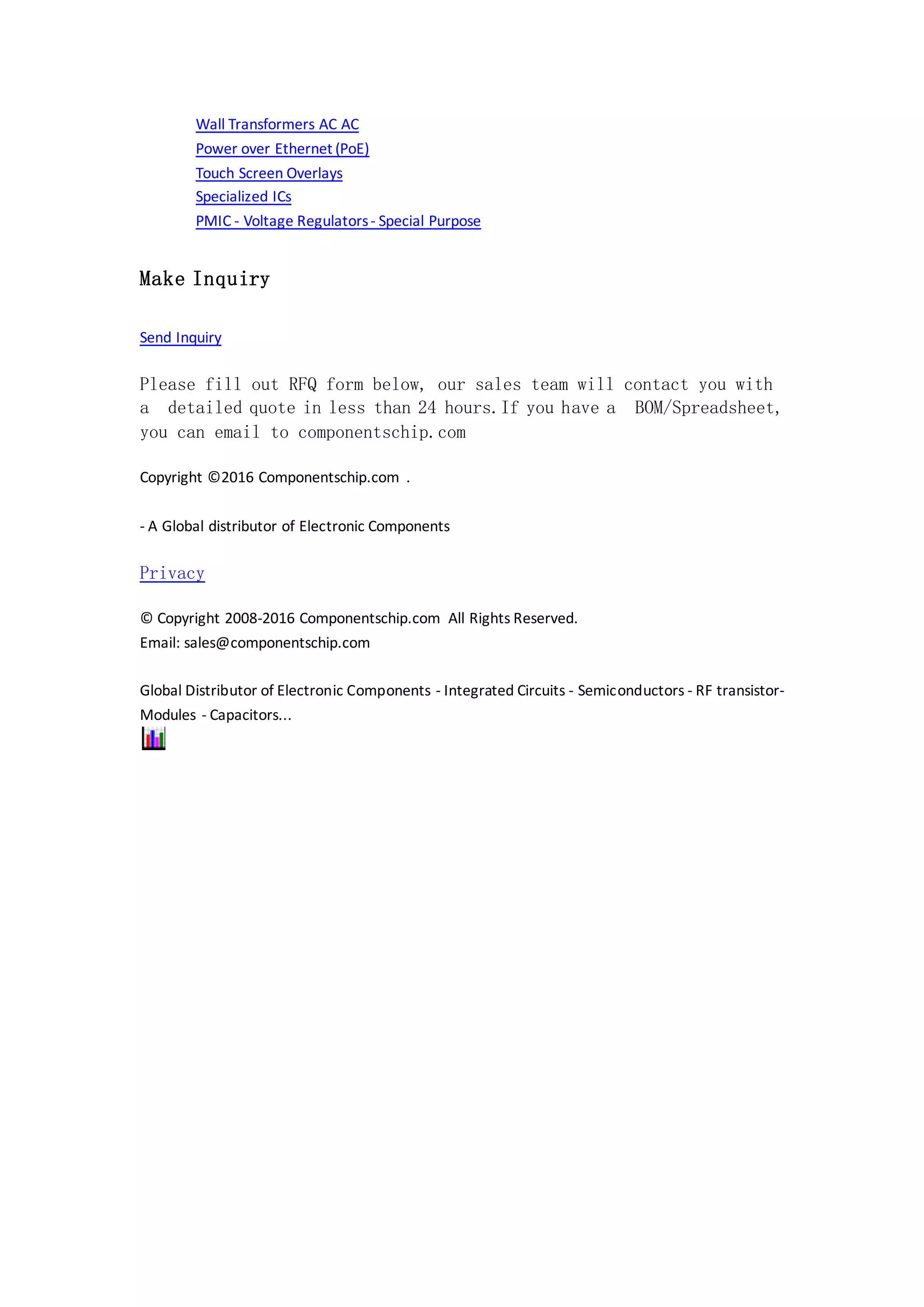 Wall Transformers AC AC
Power over Ethernet (PoE)
Touch Screen Overlays
Specialized ICs
PMIC - Voltage Regulators- Special Purpose
Make Inquiry
Send Inquiry
Please fill out RFQ form below, our sales team will contact you with
a detailed quote in less than 24 hours.If you have a BOM/Spreadsheet,
you can email to componentschip.com
Copyright ©2016 Componentschip.com .
- A Global distributor of Electronic Components
Privacy
© Copyright 2008-2016 Componentschip.com All Rights Reserved.
Email: sales@componentschip.com
Global Distributor of Electronic Components - Integrated Circuits - Semiconductors - RF transistor-
Modules - Capacitors...
 