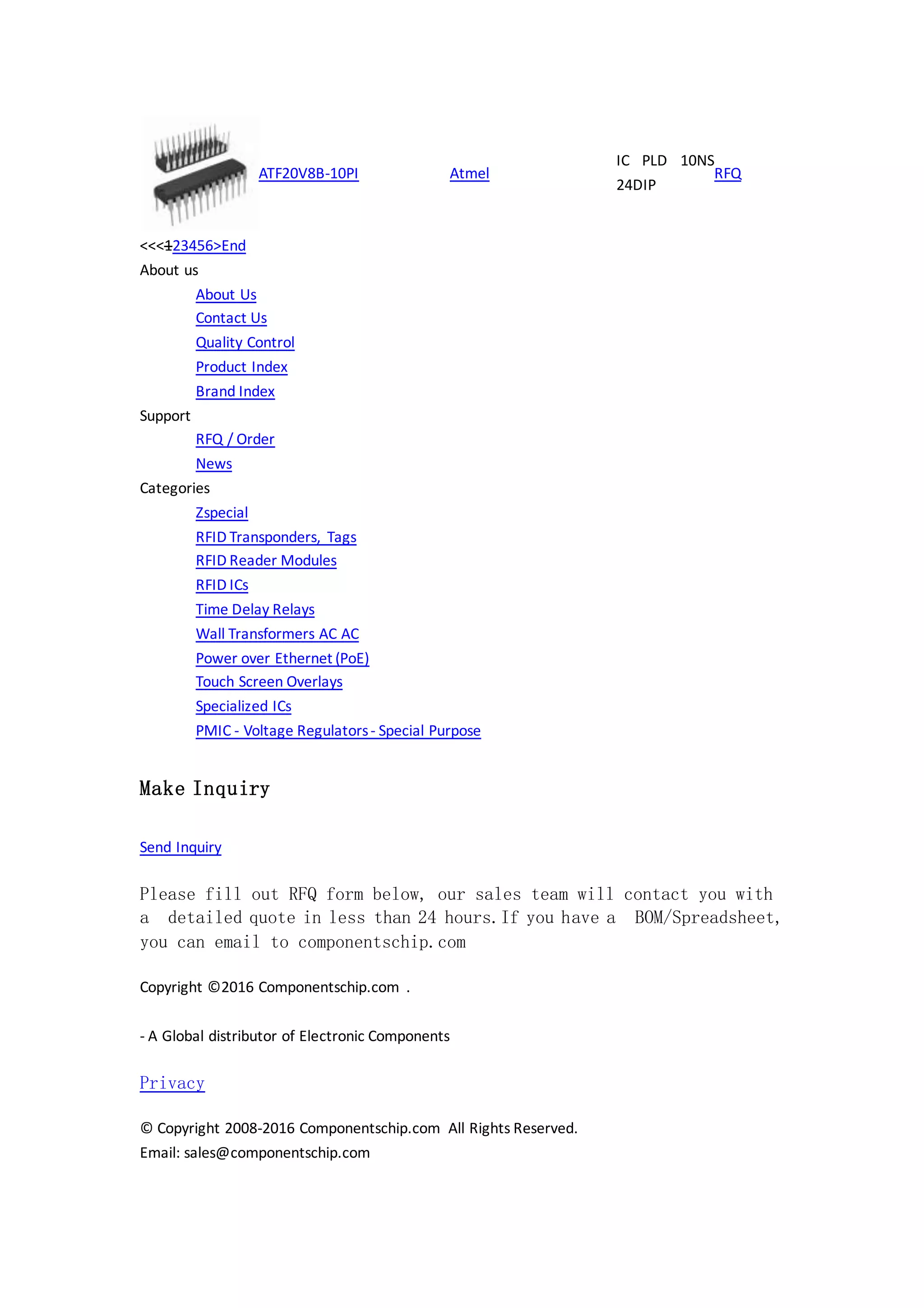 ATF20V8B-10PI Atmel
IC PLD 10NS
24DIP
RFQ
<<<123456>End
About us
About Us
Contact Us
Quality Control
Product Index
Brand Index
Support
RFQ / Order
News
Categories
Zspecial
RFID Transponders, Tags
RFID Reader Modules
RFID ICs
Time Delay Relays
Wall Transformers AC AC
Power over Ethernet (PoE)
Touch Screen Overlays
Specialized ICs
PMIC - Voltage Regulators- Special Purpose
Make Inquiry
Send Inquiry
Please fill out RFQ form below, our sales team will contact you with
a detailed quote in less than 24 hours.If you have a BOM/Spreadsheet,
you can email to componentschip.com
Copyright ©2016 Componentschip.com .
- A Global distributor of Electronic Components
Privacy
© Copyright 2008-2016 Componentschip.com All Rights Reserved.
Email: sales@componentschip.com
 