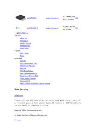 MAX1740EUB+ Maxim Integrated
IC TRANSLATOR
LEVEL 10-UMAX
RFQ
MAX7370ATG+T Maxim Integrated
IC CTRLR KEY-SW
I2C 24TQFN
RFQ
<<<123456789>End
About us
About Us
Contact Us
Quality Control
Product Index
Brand Index
Support
RFQ / Order
News
Categories
Zspecial
RFID Transponders, Tags
RFID Reader Modules
RFID ICs
Time Delay Relays
Wall Transformers AC AC
Power over Ethernet (PoE)
Touch Screen Overlays
Specialized ICs
PMIC - Voltage Regulators- Special Purpose
Make Inquiry
Send Inquiry
Please fill out RFQ form below, our sales team will contact you with
a detailed quote in less than 24 hours.If you have a BOM/Spreadsheet,
you can email to componentschip.com
Copyright ©2016 Componentschip.com .
- A Global distributor of Electronic Components
Privacy
 