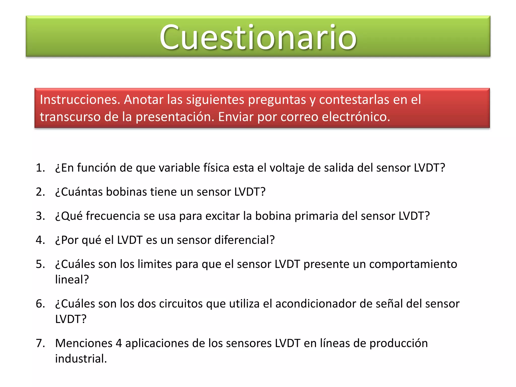 Cuestionario
1. ¿En función de que variable física esta el voltaje de salida del sensor LVDT?
2. ¿Cuántas bobinas tiene un sensor LVDT?
3. ¿Qué frecuencia se usa para excitar la bobina primaria del sensor LVDT?
4. ¿Por qué el LVDT es un sensor diferencial?
5. ¿Cuáles son los limites para que el sensor LVDT presente un comportamiento
lineal?
6. ¿Cuáles son los dos circuitos que utiliza el acondicionador de señal del sensor
LVDT?
7. Menciones 4 aplicaciones de los sensores LVDT en líneas de producción
industrial.
Instrucciones. Anotar las siguientes preguntas y contestarlas en el
transcurso de la presentación. Enviar por correo electrónico.
 