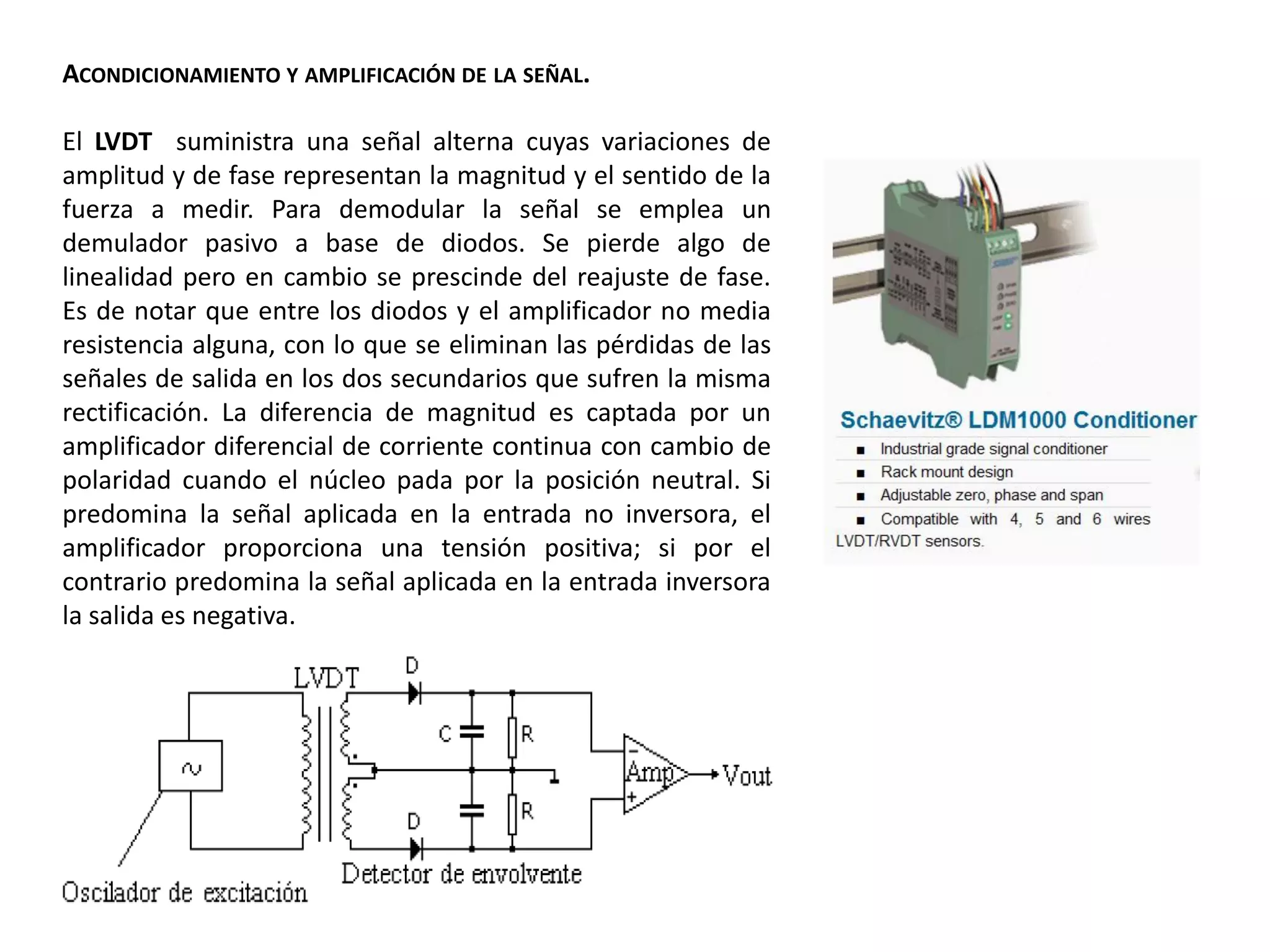 ACONDICIONAMIENTO Y AMPLIFICACIÓN DE LA SEÑAL.
El LVDT suministra una señal alterna cuyas variaciones de
amplitud y de fase representan la magnitud y el sentido de la
fuerza a medir. Para demodular la señal se emplea un
demulador pasivo a base de diodos. Se pierde algo de
linealidad pero en cambio se prescinde del reajuste de fase.
Es de notar que entre los diodos y el amplificador no media
resistencia alguna, con lo que se eliminan las pérdidas de las
señales de salida en los dos secundarios que sufren la misma
rectificación. La diferencia de magnitud es captada por un
amplificador diferencial de corriente continua con cambio de
polaridad cuando el núcleo pada por la posición neutral. Si
predomina la señal aplicada en la entrada no inversora, el
amplificador proporciona una tensión positiva; si por el
contrario predomina la señal aplicada en la entrada inversora
la salida es negativa.
 