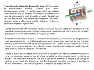 El transformador diferencial de variación lineal LVDT es un tipo
de transformador eléctrico utilizado para medir
desplazamientos lineales. El transformador posee tres bobinas
solenoidales dispuestas extremo con extremo alrededor de un
tubo. La bobina central es el devanado primario y las externas
son los secundarios. Un centro ferromagnético de forma
cilíndrica, sujeto al objeto cuya posición desea ser medida, se
desliza con respecto al eje del tubo.
Cuando una corriente alterna circula a través del primario, causa un voltaje que es inducido a cada
secundario proporcionalmente a la inductancia mutua con el primario. La frecuencia del oscilador
que causa la corriente alterna está en el rango de 1 a 10 kHz.
A medida que el núcleo se mueve, la inductancia mutua cambia, causando que el voltaje inducido
en el secundario cambie. Las bobinas están conectadas en serie pero invertidas, así que el voltaje
de salida es la diferencia entre los dos voltajes secundarios. Cuando el núcleo está en su posición
central, se encuentra equidistante a los dos secundarios, los voltajes inducidos son iguales pero de
signo opuesto, así que el voltaje de salida es cero.
Cuando el núcleo es desplazado en una dirección, el voltaje en una bobina aumenta mientras que
en la otra disminuye, causando que el voltaje de salida también aumente desde cero hasta su
máximo. Este voltaje tiene la misma fase que el voltaje del primario. La magnitud del voltaje de
salida es proporcional a la distancia en que fue desplazado el núcleo por eso el dispositivo es
descrito como lineal. La fase del voltaje indica la dirección del desplazamiento.
 