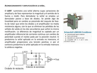 ACONDICIONAMIENTO Y AMPLIFICACIÓN DE LA SEÑAL.
El LVDT suministra una señal alterna cuyas variaciones de
amplitud y de fase representan la magnitud y el sentido de la
fuerza a medir. Para demodular la señal se emplea un
demulador pasivo a base de diodos. Se pierde algo de
linealidad pero en cambio se prescinde del reajuste de fase.
Es de notar que entre los diodos y el amplificador no media
resistencia alguna, con lo que se eliminan las pérdidas de las
señales de salida en los dos secundarios que sufren la misma
rectificación. La diferencia de magnitud es captada por un
amplificador diferencial de corriente continua con cambio de
polaridad cuando el núcleo pada por la posición neutral. Si
predomina la señal aplicada en la entrada no inversora, el
amplificador proporciona una tensión positiva; si por el
contrario predomina la señal aplicada en la entrada inversora
la salida es negativa.
 