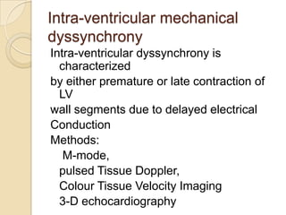 Intra-ventricular mechanical
dyssynchrony
Intra-ventricular dyssynchrony is
characterized
by either premature or late contraction of
LV
wall segments due to delayed electrical
Conduction
Methods:
M-mode,
pulsed Tissue Doppler,
Colour Tissue Velocity Imaging
3-D echocardiography
 