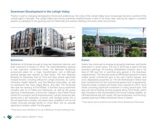 LVEDC ANNUAL REPORT • 201810
Downtown Development in the Lehigh Valley
Thanks in part to changing demographic trends and preferences, the cities of the Lehigh Valley have increasingly become a symbol of the
overall region’s strength. The Lehigh Valley has thriving downtown neighborhoods in each of its three cities, placing the region in a perfect
position to capitalize on the growing trend of millennials and workers seeking a live-work urban environment.
Bethlehem
Bethlehem is fortunate enough to have two downtown districts, and
both continued to flourish in 2018. The Hotel Bethlehem opened
a new executive conference center, the Moravian Bookshop
announced plans for a major transformation, and a 626-spot
parking garage was opened on New Street. The new Gateway
Building on Greenway Park at Third and New streets welcomed
multiple tenants, including offices for Lehigh University, St. Luke’s
University Health Network, and Vita Medical Associates, as well
as restaurants like Taza, Sagra Beans, and Zest. The Southside
also saw the opening of Five10Flats, a five-floor luxury apartment
complex with an El Heffe and Starbucks, as well as the grand
opening of Northampton Community College’s new Follett Family
Center for Innovation and Entrepreneurship. Lehigh University also
announced it will redevelop a former cold storage facility into a
30-unit apartment complex, and plans were unveiled to turn an old
Casilio Concrete storage facility on Union Blvd. into an upscale
apartment complex called The Bungalow.
*These figures were identified by the city of Bethlehem through building permits.
Easton
Easton has continued to emerge as growing downtown and foodie
destination in recent years. The city in 2018 saw a total of 33 new
business openings, 43 building rehabilitation projects, and a net
total of 190 new full- or part-time jobs gained in the downtown
neighborhood.*ThenewartscentersmARTtivitiesopenedinahighly
visible vacant commercial spot in the city’s Centre Square, and
once dilapidated properties at 118-120 Northampton Street have
been transformed into two commercial spaces and 14 apartments.
Cake & Corolla, a bakery and flower shop, opened at 125 N. Third
Street, providing significant investment in a long vacant spot. That
was just one of several exciting projects along Third Street, which
also included a new Northampton Community College satellite, an
LM International site with nearly 100 new employees, and the long-
awaited opening of Billy’s Downtown Diner in Easton.
*These figures were provided by the Greater Easton Development Partnership.
 