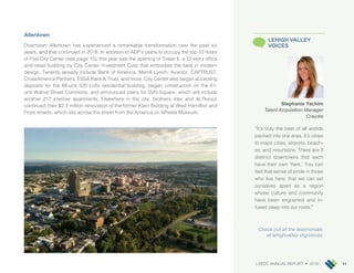 LVEDC ANNUAL REPORT • 2018 11
Allentown
Downtown Allentown has experienced a remarkable transformation over the past six
years, and that continued in 2018. In addition to ADP’s plans to occupy the top 10 floors
of Five City Center (see page 15), this year saw the opening of Tower 6, a 12-story office
and retail building by City Center Investment Corp that embodies the best in modern
design. Tenants already include Bank of America, Merrill Lynch, Avantor, CAPTRUST,
CrossAmerica Partners, ESSA Bank & Trust, and more. City Center also began accepting
deposits for the 68-unit 520 Lofts residential building, began construction on the 61-
unit Walnut Street Commons, and announced plans for SVN Square, which will include
another 217 premier apartments. Elsewhere in the city, brothers Alex and Al Ruozzi
continued their $2.3 million renovation of the former Klein Building at West Hamilton and
Front streets, which sits across the street from the America on Wheels Museum.
Stephanie Yachim
Talent Acquisition Manager
Crayola
“It’s truly the best of all worlds
packed into one area. It’s close
to major cities, airports, beach-
es, and mountains. There are 3
distinct downtowns that each
have their own ‘flare.’ You can
feel that sense of pride in those
who live here; that we can set
ourselves apart as a region
whose culture and community
have been engrained and in-
fused deep into our roots.”
LEHIGH VALLEY
VOICES
Check out all the testimonials
at lehighvalley.org/voices
 