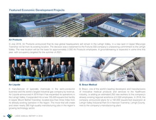LVEDC ANNUAL REPORT • 201814
Air Products
In July 2018, Air Products announced that its new global headquarters will remain in the Lehigh Valley, in a new spot in Upper Macungie
Township not far from its existing location. The decision was a testament to the Fortune 500 company’s unwavering commitment to the Lehigh
Valley. The new location will be the base for approximately 2,000 Air Products employees. A groundbreaking is expected in some time this
year, with occupancy targeted for the summer of 2021.
Featured Economic Development Projects
Air Liquide
A manufacturer of specialty chemicals in the semi-conductor
business and the world’s largest industrial gas company by revenue,
Air Liquide announced in 2018 that it has expanded its operations in
the Lehigh Valley. It expanded into a new 105,000-square-foot facility
in Upper Mount Bethel Township, located less than three miles from
its already existing operation in the region. The move that will create
and retain nearly 290 high-quality manufacturing jobs in the region’s
growing technology sector.
B. Braun Medical
B. Braun, one of the world’s leading developers and manufacturers
of innovative medical products and services to the healthcare
industry, is adding an estimated 250 new workers to the company’s
already existing regional workforce of 2,000 employees. In 2018, the
company announced plans for a 192,000 square-foot expansion at
Lehigh Valley Industrial Park III in Hanover Township, Lehigh County,
next to the company’s manufacturing plant.
 