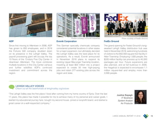 LVEDC ANNUAL REPORT • 2018 15
ADP
Since first moving to Allentown in 2006, ADP
has grown to 850 employees, and in 2018
the Fortune 500 company doubled down
on its presence in the Lehigh Valley. The
payroll processing giant will occupy the top
10 floors of the 13-story Five City Center in
downtown Allentown. The move combines
multiple locations in this City Center campus
and further solidifies ADP’s continued
investment and commitment across the
region.
Evonik Corporation
This German specialty chemicals company
considered potential locations in other states
for a major expansion, but ultimately decided
the Lehigh Valley was the best place for its
operations. As a result, Evonik announced
in November 2018 plans to expand its
existing Upper Macungie Township location,
investing at least $50 million into a project
expected to create 50 new high-paying
jobs and retain 277 existing jobs across the
region and state.
FedEx Ground
The grand opening for Fedex Ground’s long-
awaited Lehigh Valley distribution hub was
held in November 2018, welcoming hundreds
of visitors to the 850,000 square-foot facility in
Allen Township. Employing 1,000 people, the
$335 million facility can process up to 45,000
packages per hour. Future expansions are
also planned, and at full build-out in 2030,
the megahub is expected to encompass 1.1
million square-feet and employ more than
3,000 people.
Photos courtesy of Evonik Industries.
Jusline Sayegh
IT Business
System Analyst
Air Products
“The Lehigh Valley was the first place I lived after coming from my home country of Syria. Over the last
11 years, this place has made it possible for me to achieve many of my personal and career goals. I
started my educational journey here, bought my second house, joined a nonprofit board, and started a
great career at a well-respected company.”
LEHIGH VALLEY VOICES
Check out all the testimonials at lehighvalley.org/voices
Photo courtesy of FedEx Ground.
 