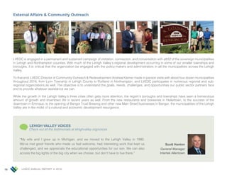 LVEDC ANNUAL REPORT • 201818
External Affairs & Community Outreach
LVEDC is engaged in a permanent and sustained campaign of visitation, connection, and conversation with all 62 of the sovereign municipalities
in Lehigh and Northampton counties. With much of the Lehigh Valley’s regional development occurring in some of our smaller townships and
boroughs, it is critical that the organization be engaged with the policy-makers and administrators in all the municipalities across the Lehigh
Valley.
To that end, LVEDC Director of Community Outreach & Redevelopment Andrew Kleiner made in-person visits with about four dozen municipalities
throughout 2018, from Lynn Township in Lehigh County to Portland in Northampton, and LVEDC participates in numerous regional and sub-
regional organizations as well. The objective is to understand the goals, needs, challenges, and opportunities our public sector partners face
and to provide whatever assistance we can.
While the growth in the Lehigh Valley’s three cities often gets more attention, the region’s boroughs and townships have seen a tremendous
amount of growth and downtown life in recent years as well. From the new restaurants and breweries in Hellertown, to the success of the
downtown in Emmaus, to the opening of Bangor Trust Brewing and other new Main Street businesses in Bangor, the municipalities of the Lehigh
Valley are in the midst of a cultural and economic development resurgence.
Scott Hanton
General Manager
Intertek Allentown
“My wife and I grew up in Michigan, and we moved to the Lehigh Valley in 1990.
We’ve met good friends who made us feel welcome, had interesting work that kept us
challenged, and we appreciate the educational opportunities for our son. We can also
access the big lights of the big city when we choose, but don’t have to live there.”
LEHIGH VALLEY VOICES
Check out all the testimonials at lehighvalley.org/voices
 