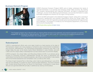 LVEDC ANNUAL REPORT • 2018 24
LVEDC’s Business Outreach Program (BOP) aims to better understand the needs of
regional businesses in our growing and changing Lehigh Valley economy. By meeting
with company representatives and collecting information, we seek to understand your
challenges, uncover trends affecting local businesses, and use that information to create
actionable strategies and solutions for the region moving forward.
In 2018, the BOP participated in the statewide Engage! program, along with a consortium
of economic development and business organizations across the Lehigh Valley. The
initiative seeks to meet with regional businesses and proactively identify their opportunities
and challenges. The program is funded by the Pennsylvania Department of Community
and Economic Development.
Visit lehighvalley.org/bop to learn more.
Redevelopment
LVEDC’s redevelopment efforts were once again touted as a best practice at the state of
Pennsylvania’s largest and most prestigious conference about environmental revitalization
and economic redevelopment. The Pennsylvania Brownfields Conference was held in the
Lehigh Valley this year, at the Sands Casino Resort Bethlehem in early October, and both
LVEDC and the Lehigh Valley’s redevelopment success stories were on prominent display.
LVEDC’s program, the Lehigh Valley Land Recycling Initiative (LVLRI), is an advisory group
focused on promoting economic redevelopment through the reuse of abandoned and
underutilized commercial and industrial properties, also known as brownfields. It also assists
with environmental assessment and remediation work, as well as other areas.
The Green Knight Industrial Park in Wind Gap, which held its groundbreaking in June 2018,
was just one example of a project for which LVLRI provided assistance. The future industrial
park, located along Route 33 near the Route 512 interchange, is estimated to create about
280 jobs and generate $300,000 annually in additional tax revenue at full buildout.
Business Outreach Program
“The Engage! program was a natural fit with our ongoing efforts because of its systematic and proactive approach to business
engagement. By utilizing all our regional partners, we were able to cast a wide net in contacting and engaging employers and
channeling information into a single system.” - Don Cunningham, LVEDC President & CEO
“
“
24 LVEDC ANNUAL REPORT • 2018
 