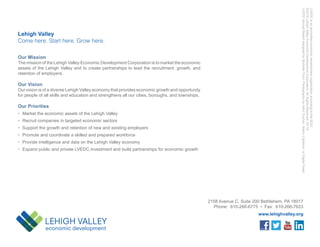 2158 Avenue C, Suite 200 Bethlehem, PA 18017
Phone: 610-266-6775 • Fax: 610-266-7623
www.lehighvalley.org
Our Mission
The mission of the Lehigh Valley Economic Development Corporation is to market the economic
assets of the Lehigh Valley and to create partnerships to lead the recruitment, growth, and
retention of employers.
Our Vision
Our vision is of a diverse Lehigh Valley economy that provides economic growth and opportunity
for people of all skills and education and strengthens all our cities, boroughs, and townships.
Our Priorities
•	 Market the economic assets of the Lehigh Valley
•	 Recruit companies in targeted economic sectors
•	 Support the growth and retention of new and existing employers
•	 Promote and coordinate a skilled and prepared workforce
•	 Provide intelligence and data on the Lehigh Valley economy
•	 Expand public and private LVEDC investment and build partnerships for economic growth
Lehigh Valley
Come here. Start here. Grow here.
LVEDCisanaccreditedeconomicdevelopmentorganizationaccordingtotheIEDC.
©2019LehighValleyEconomicDevelopmentCorporation.AllRightsReserved.03.19
LVEDCAnnualReportdesignedbyMichelleChrin.PhotographybyAshliTruchon,MarcoCalderon,orDigitalFeast.
 
