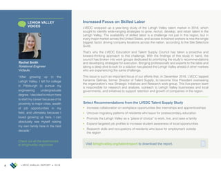 LVEDC ANNUAL REPORT • 20188 LVEDC ANNUAL REPORT • 20178
Increased Focus on Skilled Labor
LVEDC wrapped up a year-long study of the Lehigh Valley talent market in 2018, which
sought to identify wide-ranging strategies to grow, recruit, develop, and retain talent in the
Lehigh Valley. The availability of skilled labor is a challenge not just in this region, but in
every major market across the United States, and access to trained workers is now the single
biggest factor driving company locations across the nation, according to the Site Selectors
Guild.
That’s why the LVEDC Education and Talent Supply Council has taken a proactive and
forward-thinking approach to this challenge. With the findings of this study in hand, the
council has broken into work groups dedicated to prioritizing the study’s recommendations
and developing strategies for execution. Bringing professionals and experts to the table and
taking a deep dive to look for a solution has placed the Lehigh Valley ahead of other markets
who are experiencing the same challenge.
This issue is such an important focus of our efforts that, in December 2018, LVEDC tapped
Karianne Gelinas, former Director of Talent Supply, to become Vice President overseeing
the organization’s new Strategic Initiatives and Research work group. This five-person team
is responsible for research and analysis, outreach to Lehigh Valley businesses and local
governments, and initiatives to support retention and growth of companies in the region.
Select Recommendations from the LVEDC Talent Supply Study
Visit lehighvalley.org/talentreport to download the report.
Rachel Smith
Rotational Engineer
Victaulic
“After growing up in the
Lehigh Valley, I left for college
in Pittsburgh to pursue my
engineering undergraduate
degree. I decided to return here
to start my career because of its
proximity to major cities, wealth
of job opportunities in my
field, and ultimately because I
loved growing up here. I can
absolutely see myself raising
my own family here in the next
decade.”
LEHIGH VALLEY
VOICES
Check out all the testimonials
at lehighvalley.org/voices
•	 Increase collaboration on workplace opportunities like internships and apprenticeships
•	 Uncover migratory patterns of residents who leave for postsecondary education
•	 Promote the Lehigh Valley as a “place of choice” to work, live, and raise a family
•	 Expand targeted job profiles to increase student awareness of local opportunities
•	 Research skills and occupations of residents who leave for employment outside
the region
 