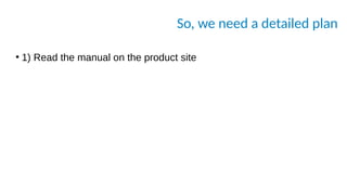 So, we need a detailed plan
●
1) Read the manual on the product site
 
