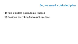 So, we need a detailed plan
●
1) Take Cloudera distribution of Hadoop
●
2) Configure everything from a web interface
 