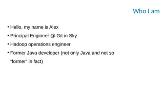 Who I am
●
Hello, my name is Alex
●
Principal Engineer @ Git in Sky
●
Hadoop operations engineer
●
Former Java developer (not only Java and not so
“former” in fact)
 