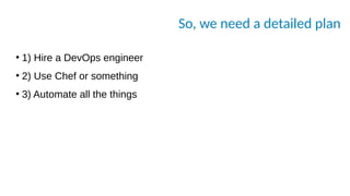 So, we need a detailed plan
●
1) Hire a DevOps engineer
●
2) Use Chef or something
●
3) Automate all the things
 