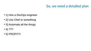 So, we need a detailed plan
●
1) Hire a DevOps engineer
●
2) Use Chef or something
●
3) Automate all the things
●
4) ???
●
5) PROFIT!!!
 