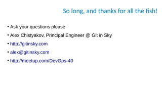 So long, and thanks for all the fish!
●
Ask your questions please
●
Alex Chistyakov, Principal Engineer @ Git in Sky
●
http://gitinsky.com
●
alex@gitinsky.com
●
http://meetup.com/DevOps-40
 