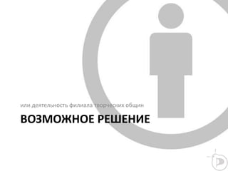 ВОЗМОЖНОЕ РЕШЕНИЕ
или деятельность филиала творческих общин
 